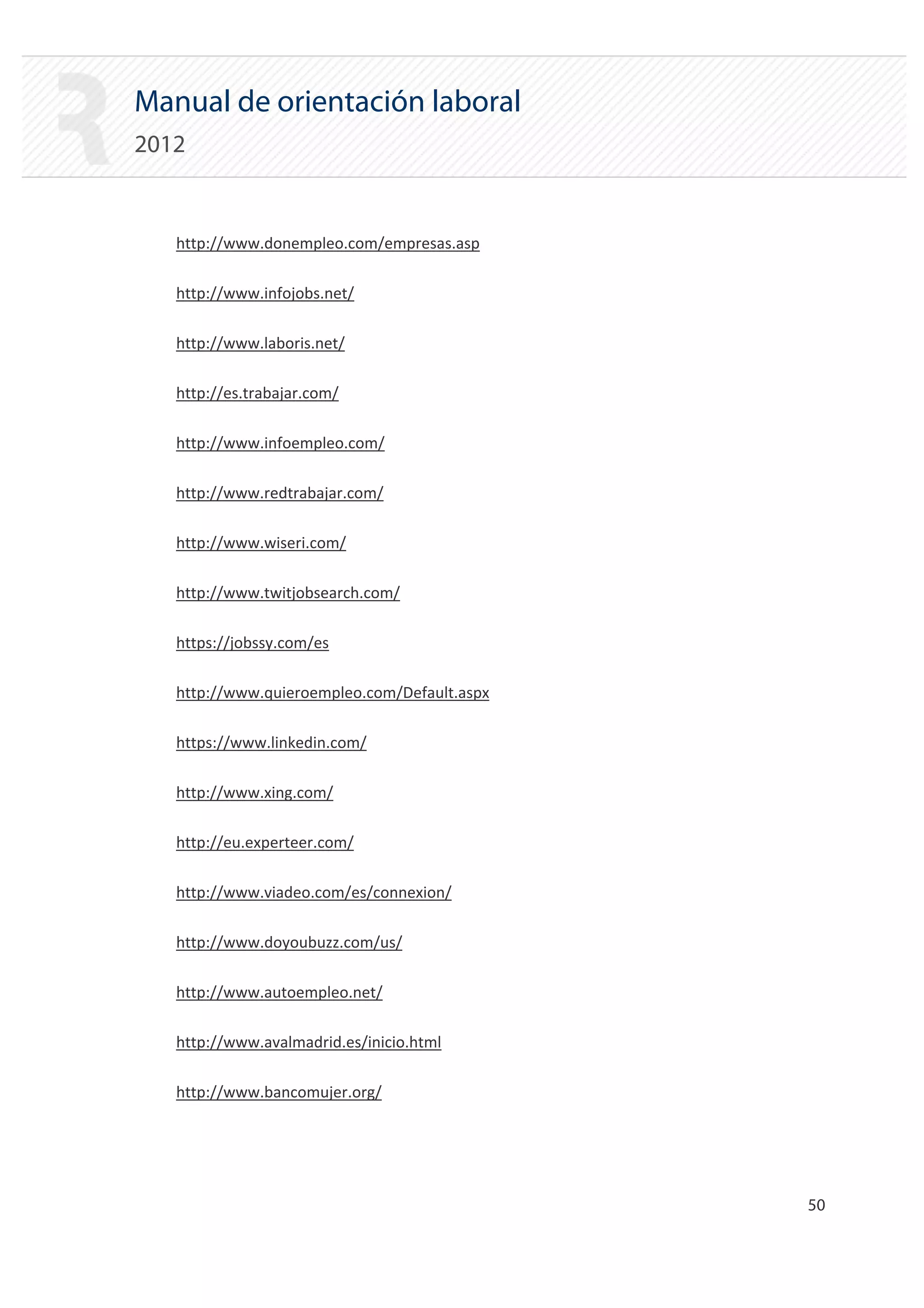 Manual de orientación laboral
2012


   http://www.donempleo.com/empresas.asp

   http://www.infojobs.net/

   http://www.laboris.net/

   http://es.trabajar.com/

   http://www.infoempleo.com/

   http://www.redtrabajar.com/

   http://www.wiseri.com/

   http://www.twitjobsearch.com/

   https://jobssy.com/es

   http://www.quieroempleo.com/Default.aspx

   https://www.linkedin.com/

   http://www.xing.com/

   http://eu.experteer.com/

   http://www.viadeo.com/es/connexion/

   http://www.doyoubuzz.com/us/

   http://www.autoempleo.net/

   http://www.avalmadrid.es/inicio.html

   http://www.bancomujer.org/




                                              50 

 