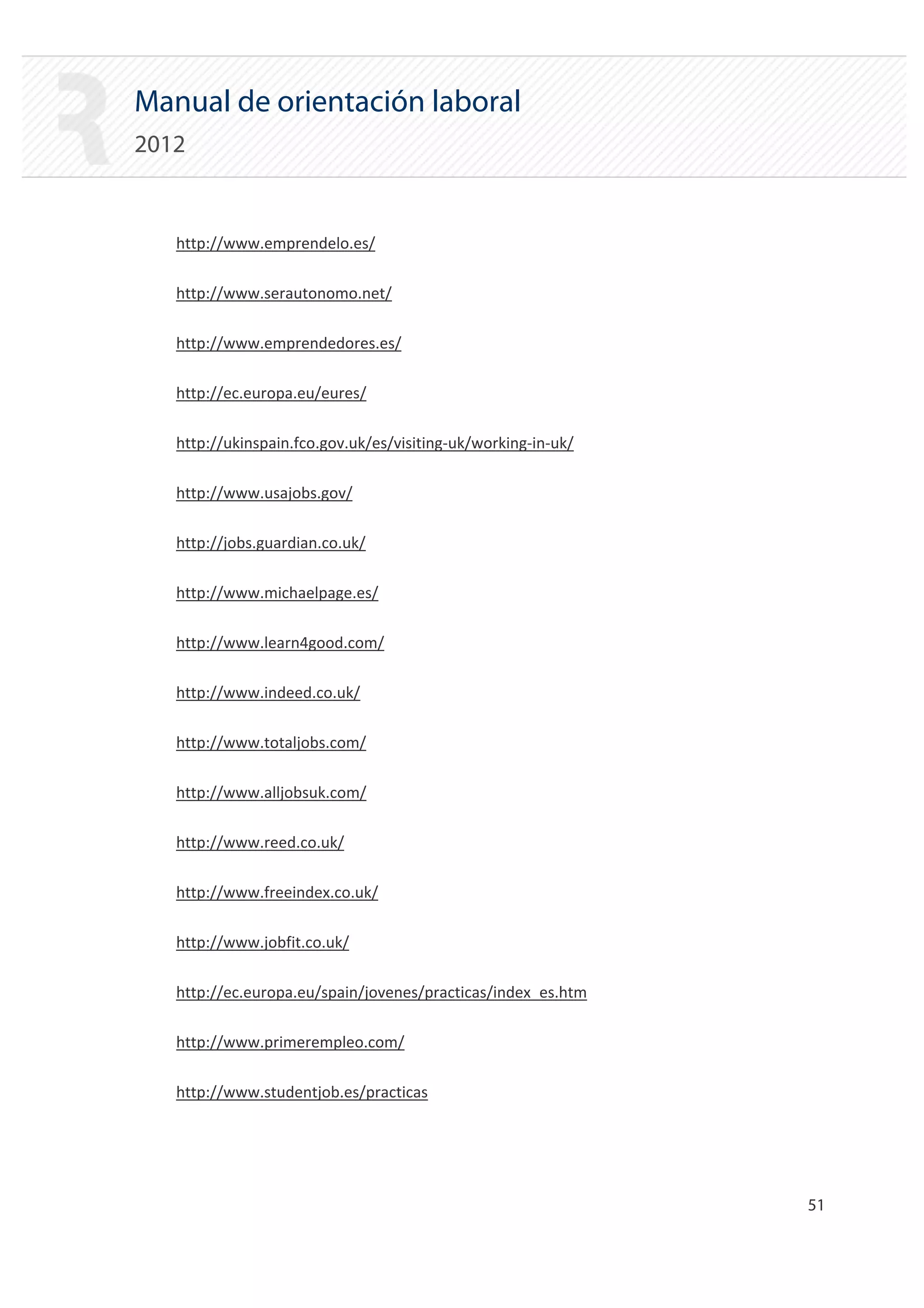 Manual de orientación laboral
2012


   http://www.emprendelo.es/


   http://www.serautonomo.net/


   http://www.emprendedores.es/


   http://ec.europa.eu/eures/


   http://ukinspain.fco.gov.uk/es/visiting‐uk/working‐in‐uk/


   http://www.usajobs.gov/


   http://jobs.guardian.co.uk/


   http://www.michaelpage.es/


   http://www.learn4good.com/


   http://www.indeed.co.uk/


   http://www.totaljobs.com/


   http://www.alljobsuk.com/


   http://www.reed.co.uk/


   http://www.freeindex.co.uk/


   http://www.jobfit.co.uk/


   http://ec.europa.eu/spain/jovenes/practicas/index_es.htm


   http://www.primerempleo.com/


   http://www.studentjob.es/practicas





                                                                51 

 