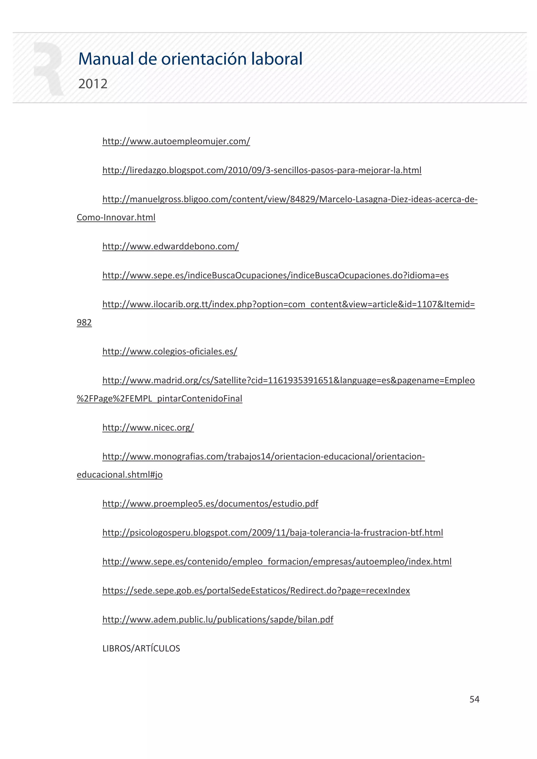 Manual de orientación laboral
2012


      http://www.autoempleomujer.com/

      http://liredazgo.blogspot.com/2010/09/3‐sencillos‐pasos‐para‐mejorar‐la.html

      http://manuelgross.bligoo.com/content/view/84829/Marcelo‐Lasagna‐Diez‐ideas‐acerca‐de‐
Como‐Innovar.html

      http://www.edwarddebono.com/

      http://www.sepe.es/indiceBuscaOcupaciones/indiceBuscaOcupaciones.do?idioma=es

      http://www.ilocarib.org.tt/index.php?option=com_content&view=article&id=1107&Itemid=
982

      http://www.colegios‐oficiales.es/

      http://www.madrid.org/cs/Satellite?cid=1161935391651&language=es&pagename=Empleo
%2FPage%2FEMPL_pintarContenidoFinal

      http://www.nicec.org/

      http://www.monografias.com/trabajos14/orientacion‐educacional/orientacion‐
educacional.shtml#jo

      http://www.proempleo5.es/documentos/estudio.pdf

      http://psicologosperu.blogspot.com/2009/11/baja‐tolerancia‐la‐frustracion‐btf.html

      http://www.sepe.es/contenido/empleo_formacion/empresas/autoempleo/index.html

      https://sede.sepe.gob.es/portalSedeEstaticos/Redirect.do?page=recexIndex

      http://www.adem.public.lu/publications/sapde/bilan.pdf

      LIBROS/ARTÍCULOS




                                                                                           54 

 