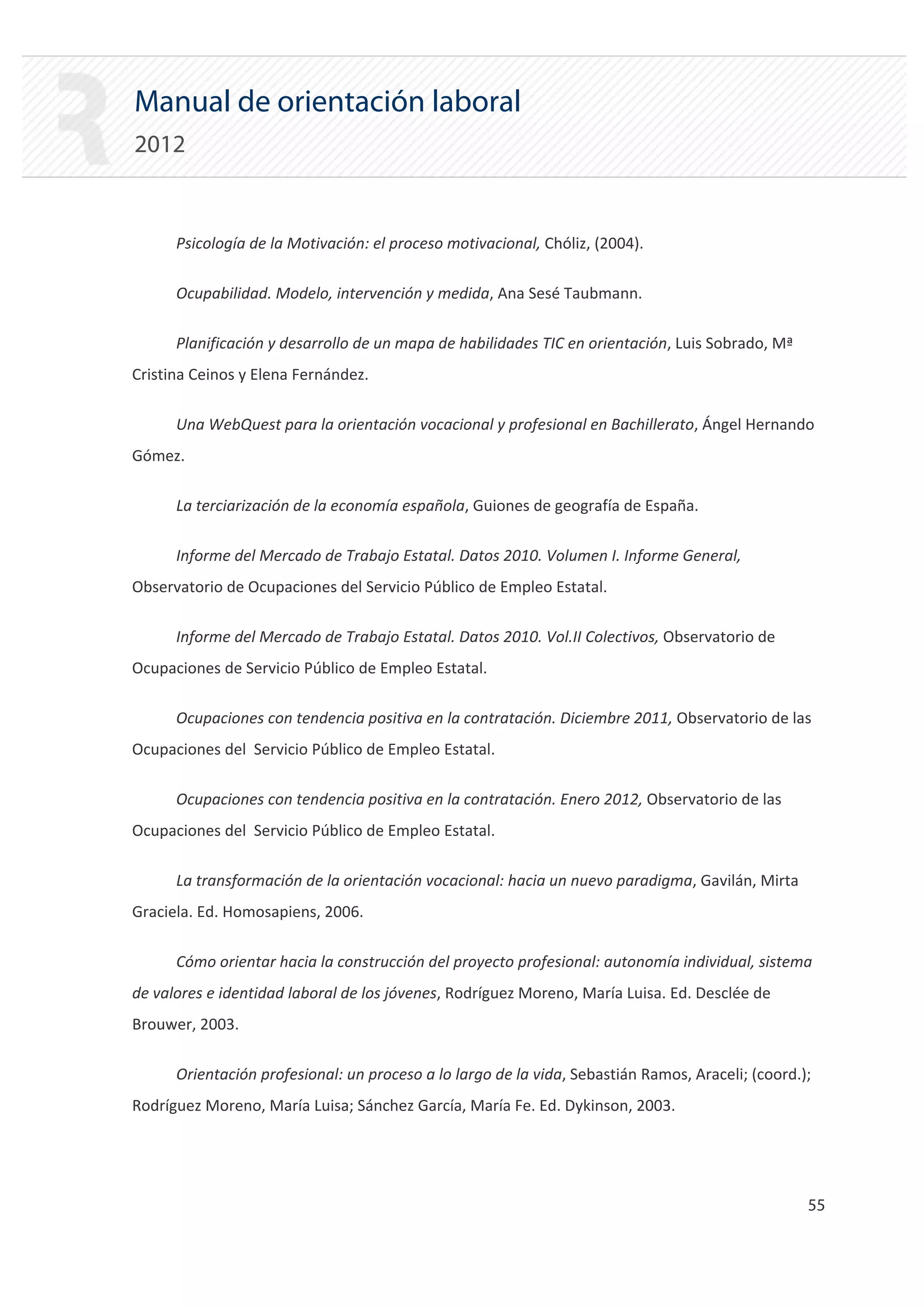 Manual de orientación laboral
2012


      Psicología de la Motivación: el proceso motivacional, Chóliz, (2004).

      Ocupabilidad. Modelo, intervención y medida, Ana Sesé Taubmann.

      Planificación y desarrollo de un mapa de habilidades TIC en orientación, Luis Sobrado, Mª
Cristina Ceinos y Elena Fernández.

      Una WebQuest para la orientación vocacional y profesional en Bachillerato, Ángel Hernando
Gómez.

      La terciarización de la economía española, Guiones de geografía de España.

      Informe del Mercado de Trabajo Estatal. Datos 2010. Volumen I. Informe General,
Observatorio de Ocupaciones del Servicio Público de Empleo Estatal.

      Informe del Mercado de Trabajo Estatal. Datos 2010. Vol.II Colectivos, Observatorio de
Ocupaciones de Servicio Público de Empleo Estatal.

      Ocupaciones con tendencia positiva en la contratación. Diciembre 2011, Observatorio de las
Ocupaciones del Servicio Público de Empleo Estatal.

      Ocupaciones con tendencia positiva en la contratación. Enero 2012, Observatorio de las
Ocupaciones del Servicio Público de Empleo Estatal.

      La transformación de la orientación vocacional: hacia un nuevo paradigma, Gavilán, Mirta
Graciela. Ed. Homosapiens, 2006.

      Cómo orientar hacia la construcción del proyecto profesional: autonomía individual, sistema
de valores e identidad laboral de los jóvenes, Rodríguez Moreno, María Luisa. Ed. Desclée de
Brouwer, 2003.

      Orientación profesional: un proceso a lo largo de la vida, Sebastián Ramos, Araceli; (coord.);
Rodríguez Moreno, María Luisa; Sánchez García, María Fe. Ed. Dykinson, 2003.




                                                                                                   55 

 