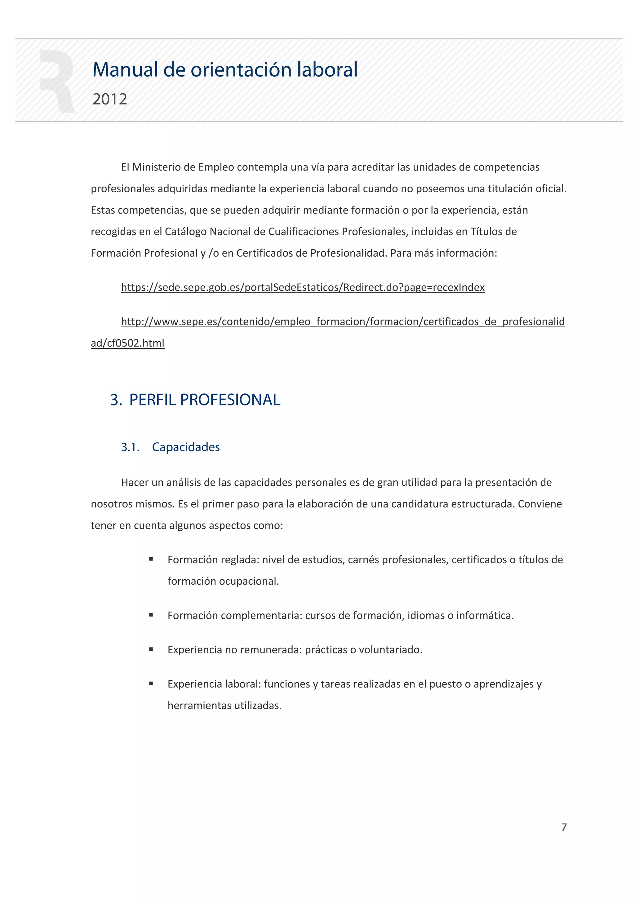 Manual de orientación laboral
2012


      El Ministerio de Empleo contempla una vía para acreditar las unidades de competencias
profesionales adquiridas mediante la experiencia laboral cuando no poseemos una titulación oficial.
Estas competencias, que se pueden adquirir mediante formación o por la experiencia, están
recogidas en el Catálogo Nacional de Cualificaciones Profesionales, incluidas en Títulos de
Formación Profesional y /o en Certificados de Profesionalidad. Para más información:

      https://sede.sepe.gob.es/portalSedeEstaticos/Redirect.do?page=recexIndex

      http://www.sepe.es/contenido/empleo_formacion/formacion/certificados_de_profesionalid
ad/cf0502.html




    3. PERFIL PROFESIONAL

      3.1. Capacidades

      Hacer un análisis de las capacidades personales es de gran utilidad para la presentación de
nosotros mismos. Es el primer paso para la elaboración de una candidatura estructurada. Conviene
tener en cuenta algunos aspectos como:

            ƒ    Formación reglada: nivel de estudios, carnés profesionales, certificados o títulos de
                 formación ocupacional.

            ƒ    Formación complementaria: cursos de formación, idiomas o informática.

            ƒ    Experiencia no remunerada: prácticas o voluntariado.

            ƒ    Experiencia laboral: funciones y tareas realizadas en el puesto o aprendizajes y
                 herramientas utilizadas.




                                                                                                     7

 