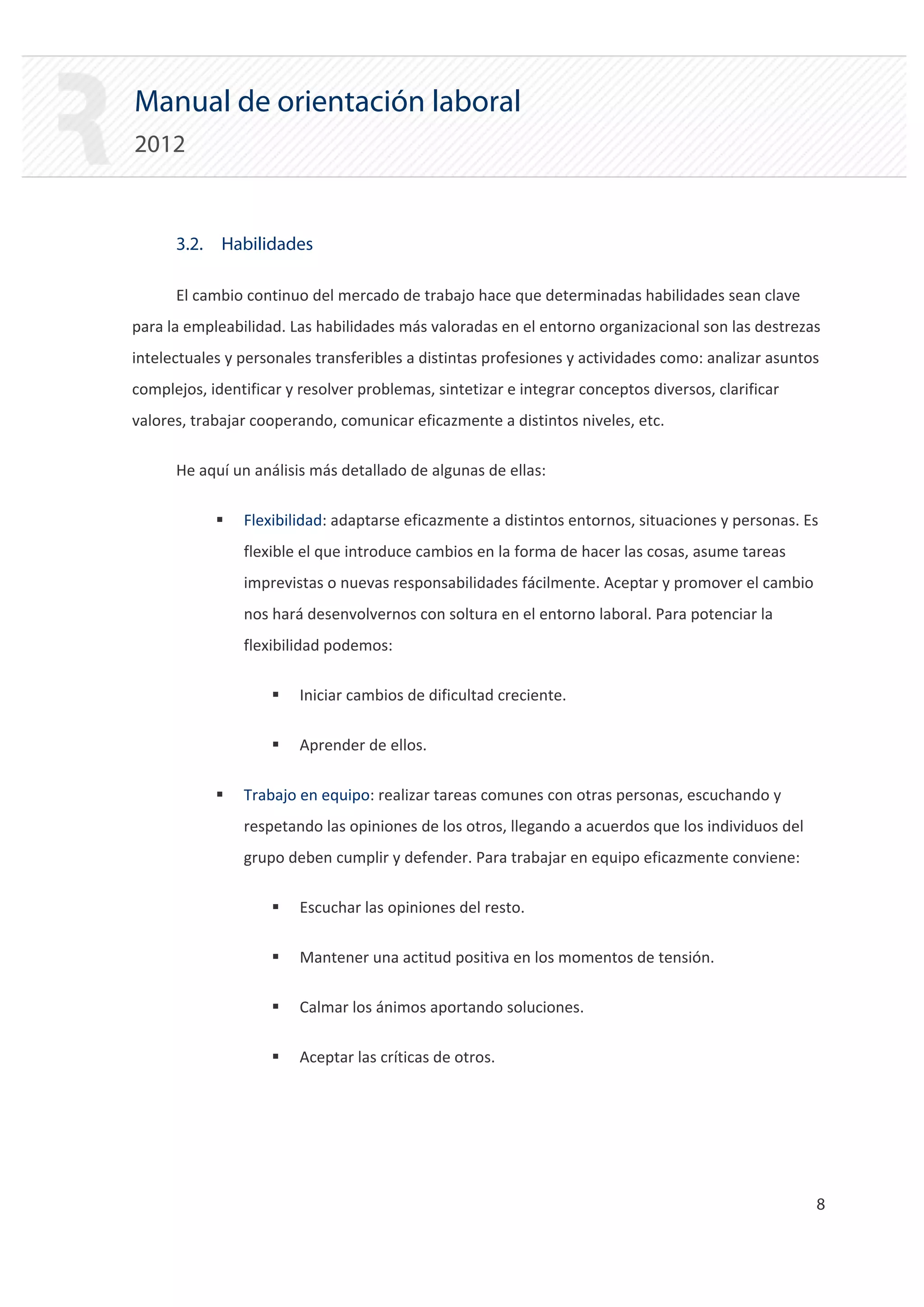 Manual de orientación laboral
2012


      3.2. Habilidades

      El cambio continuo del mercado de trabajo hace que determinadas habilidades sean clave
para la empleabilidad. Las habilidades más valoradas en el entorno organizacional son las destrezas
intelectuales y personales transferibles a distintas profesiones y actividades como: analizar asuntos
complejos, identificar y resolver problemas, sintetizar e integrar conceptos diversos, clarificar
valores, trabajar cooperando, comunicar eficazmente a distintos niveles, etc.

      He aquí un análisis más detallado de algunas de ellas:

            ƒ   Flexibilidad: adaptarse eficazmente a distintos entornos, situaciones y personas. Es
                flexible el que introduce cambios en la forma de hacer las cosas, asume tareas
                imprevistas o nuevas responsabilidades fácilmente. Aceptar y promover el cambio
                nos hará desenvolvernos con soltura en el entorno laboral. Para potenciar la
                flexibilidad podemos:

                    ƒ    Iniciar cambios de dificultad creciente.

                    ƒ    Aprender de ellos.

            ƒ   Trabajo en equipo: realizar tareas comunes con otras personas, escuchando y
                respetando las opiniones de los otros, llegando a acuerdos que los individuos del
                grupo deben cumplir y defender. Para trabajar en equipo eficazmente conviene:

                    ƒ    Escuchar las opiniones del resto.

                    ƒ    Mantener una actitud positiva en los momentos de tensión.

                    ƒ    Calmar los ánimos aportando soluciones.

                    ƒ    Aceptar las críticas de otros.




                                                                                                    8

 