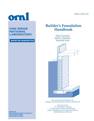 ORNL/CON-295

OAK RIDGE
NATIONAL
LABORATORY

Builder’s Foundation
Handbook
John Carmody
Jeffrey Christian
Kenneth Labs

Part of the National Program for
Building Thermal Envelope Systems and Materials

MANAGED BY
MARTIN MARIETTA ENERGY SYSTEMS, INC.
FOR THE UNITED STATES
DEPARTMENT OF ENERGY

Prepared for the
U.S. Departmet of Energy
Conservation and Renewable Energy
Office of Buildings and Community Systems
Building Systems Division

 