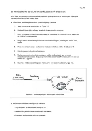 Pág. 11
5.0 PROCEDIMENTO DE CAMPO (PESO MOLECULAR NA BASE SECA)
Nota: Este procedimento compreende três diferentes tipos de técnicas de amostragem. Selecione
o procedimento apropriado para o teste.
A. Ponto Único, Amostragem Aleatória (Grab Sampling) e Análise
1.
2.
3.
Veja esquema de amostragem na Figura 5.1.
Opcional: Caso utilize o Orsat, faça teste de vazamento no mesmo.
Insira a ponta da sonda no centróide da seção transversal da chaminé ou num ponto com
no mínimo 1 m das paredes.
Purgue a linha de amostragem distante suficientemente para permitir pelo menos cinco
trocas.
Puxe uma amostra para o analisador e imediatamente faça análise do CO2 e do O2
Calcule o peso molecular na base seca.
Repita os procedimentos de amostragem, análise e cálculos até que os pesos
moleculares na base seca de quaisquer amostras aleatórias difiram de sua média por não
mais que 0,3 g/g-mol.
Reporte a média destes três pesos moleculares com aproximação de 0,1 g/g-mol.
4.
5.
6
7.
8.
Figura 5.1 Aparelhagem para amostragem instantânea
B. Amostragem Integrada, Monopontual e Análise
1. Veja esquema de amostragem na Figura 5.2.
2. Opcional: Faça teste de vazamento na bolsa flexível.
3. Prepare o equipamento conforme o método.
 
