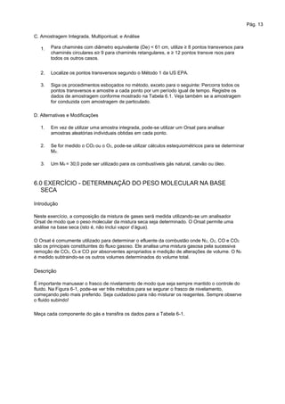 Pág. 13
C. Amostragem Integrada, Multipontual, e Análise
1. Para chaminés com diâmetro equivalente (De) < 61 cm, utilize ≥ 8 pontos transversos para
chaminés circulares e≥ 9 para chaminés retangulares, e ≥ 12 pontos transve rsos para
todos os outros casos.
Localize os pontos transversos segundo o Método 1 da US EPA.
Siga os procedimentos esboçados no método, exceto para o seguinte: Percorra todos os
pontos transversos e amostre a cada ponto por um período igual de tempo. Registre os
dados de amostragem conforme mostrado na Tabela 6.1. Veja também se a amostragem
for conduzida com amostragem de particulado.
2.
3.
D. Alternativas e Modificações
1. Em vez de utilizar uma amostra integrada, pode-se utilizar um Orsat para analisar
amostras aleatórias individuais obtidas em cada ponto.
Se for medido o CO2 ou o O2, pode-se utilizar cálculos estequiométricos para se determinar
Md.
Um Md = 30,0 pode ser utilizado para os combustíveis gás natural, carvão ou óleo.
2.
3.
6.0 EXERCÍCIO - DETERMINAÇÃO DO PESO MOLECULAR NA BASE
SECA
Introdução
Neste exercício, a composição da mistura de gases será medida utilizando-se um analisador
Orsat de modo que o peso molecular da mistura seca seja determinado. O Orsat permite uma
análise na base seca (isto é, não inclui vapor d’água).
O Orsat é comumente utilizado para determinar o efluente da combustão onde N2, O2, CO e CO2
são os principais constituintes do fluxo gasoso. Ele analisa uma mistura gasosa pela sucessiva
remoção de CO2, O2 e CO por absorventes apropriados e medição de alterações de volume. O N2
é medido subtraindo-se os outros volumes determinados do volume total.
Descrição
É importante manusear o frasco de nivelamento de modo que seja sempre mantido o controle do
fluido. Na Figura 6-1, pode-se ver três métodos para se segurar o frasco de nivelamento,
começando pelo mais preferido. Seja cuidadoso para não misturar os reagentes. Sempre observe
o fluido subindo!
Meça cada componente do gás e transfira os dados para a Tabela 6-1.
 
