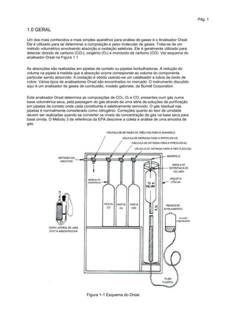 Pág. 1
1.0 GERAL
Um dos mais conhecidos e mais simples aparelhos para análise de gases é o Analisador Orsat.
Ele é utilizado para se determinar a composição e peso molecular de gases. Trata-se de um
método volumétrico envolvendo absorção e oxidação seletivas. Ele é geralmente utilizado para
detectar dióxido de carbono (CO2), oxigênio (O2) e monóxido de carbono (CO). Ver esquema do
analisador Orsat na Figura 1.1
As absorções são realizadas em pipetas de contato ou pipetas borbulhadoras. A redução do
volume na pipeta à medida que a absorção ocorre corresponde ao volume do componente
particular sendo absorvido. A oxidação é obtida usando-se um catalisador e tubos de óxido de
cobre. Vários tipos de analisadores Orsat são encontrados no mercado. O instrumento discutido
aqui é um analisador de gases de combustão, modelo gabinete, da Burrell Corporation.
Este analisador Orsat determina as composições de CO2, O2 e CO, presentes num gás numa
base volumétrica seca, pela passagem do gás através de uma série de soluções de purificação
em pipetas de contato onde cada constituinte é seletivamente removido. O gás residual nas
pipetas é normalmente considerado como nitrogênio. Correções quanto ao teor de umidade
devem ser realizadas quando se converter os níveis de concentração de gás na base seca para
base úmida. O Método 3 de referência da EPA descreve a coleta e análise de uma amostra de
gás.
Figura 1-1 Esquema do Orsat
 