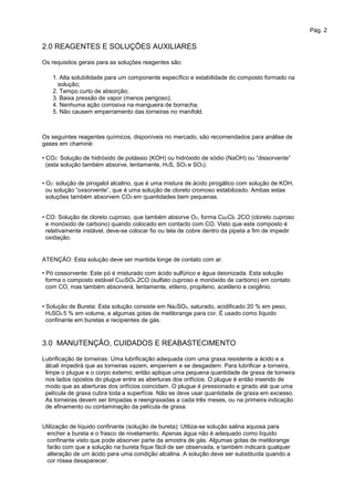 Pág. 2
2.0 REAGENTES E SOLUÇÕES AUXILIARES
Os requisitos gerais para as soluções reagentes são:
1. Alta solubilidade para um componente específico e estabilidade do composto formado na
solução;
2. Tempo curto de absorção;
3. Baixa pressão de vapor (menos perigoso);
4. Nenhuma ação corrosiva na mangueira de borracha;
5. Não causem emperramento das torneiras no manifold.
Os seguintes reagentes químicos, disponíveis no mercado, são recomendados para análise de
gases em chaminé:
• CO2: Solução de hidróxido de potássio (KOH) ou hidróxido de sódio (NaOH) ou “dissorvente”
(esta solução também absorve, lentamente, H2S, SO2 e SO3).
• O2: solução de pirogalol alcalino, que é uma mistura de ácido pirogálico com solução de KOH,
ou solução “oxsorvente”, que é uma solução de cloreto cromoso estabilizado. Ambas estas
soluções também absorvem CO2 em quantidades bem pequenas.
• CO: Solução de cloreto cuproso, que também absorve O2, forma Cu2Cl2 .2CO (cloreto cuproso
e monóxido de carbono) quando colocado em contacto com CO. Visto que este composto é
relativamente instável, deve-se colocar fio ou tela de cobre dentro da pipeta a fim de impedir
oxidação.
ATENÇÃO: Esta solução deve ser mantida longe de contato com ar.
• Pó cossorvente: Este pó é misturado com ácido sulfúrico e água deionizada. Esta solução
forma o composto estável Cu2SO4.2CO (sulfato cuproso e monóxido de carbono) em contato
com CO, mas também absorverá, lentamente, etileno, propileno, acetileno e oxigênio.
• Solução de Bureta: Esta solução consiste em Na2SO4, saturado, acidificado 20 % em peso,
H2SO4 5 % em volume, e algumas gotas de metilorange para cor. É usado como líquido
confinante em buretas e recipientes de gás.
3.0 MANUTENÇÃO, CUIDADOS E REABASTECIMENTO
Lubrificação de torneiras: Uma lubrificação adequada com uma graxa resistente a ácido e a
álcali impedirá que as torneiras vazem, emperrem e se desgastem. Para lubrificar a torneira,
limpe o plugue e o corpo externo; então aplique uma pequena quantidade de graxa de torneira
nos lados opostos do plugue entre as aberturas dos orifícios. O plugue é então inserido de
modo que as aberturas dos orifícios coincidam. O plugue é pressionado e girado até que uma
película de graxa cubra toda a superfície. Não se deve usar quantidade de graxa em excesso.
As torneiras devem ser limpadas e reengraxadas a cada três meses, ou na primeira indicação
de afinamento ou contaminação da película de graxa.
Utilização de líquido confinante (solução de bureta): Utiliza-se solução salina aquosa para
encher a bureta e o frasco de nivelamento. Apenas água não é adequado como líquido
confinante visto que pode absorver parte da amostra de gás. Algumas gotas de metilorange
farão com que a solução na bureta fique fácil de ser observada, e também indicará qualquer
alteração de um ácido para uma condição alcalina. A solução deve ser substituída quando a
cor rósea desaparecer.
 