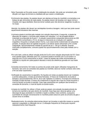 Pág. 3
Nota: Exposição ao frio pode causar cristalização da solução. Isto pode ser remediado pela
diluição com água da torneira ou destilada até que cesse a cristalização.
Enchimento das pipetas: As pipetas devem ser abertas ao longo do manifold e os tampões e as
bolsas de gás removidos de cada pipeta. As pipetas devem ser lavadas com água morna e
rinsadas com água destilada. Deve-se tomar cuidado para não derramar reagentes na pele ou
na roupa.
Atenção: As pipetas não devem ser sacolejadas durante a lavagem, visto que isso pode causar
aquecimento excessivo das mesmas.
A primeira pipeta é enchida pela metade com solução dissorvente. A segunda, a pipeta de
absorção de oxigênio, é enchida pela metade com soluções 1 e 2 de pirogalol alcalino,
misturado na proporção de 8 para 1. A solução cossorvente é preparada adicionando-se 200
mL de H2SO4 concentrado a 19 mL da água e misturando-se a solução com agitador
magnético. Enquanto a solução estiver morna, o pó cossorvente é adicionado em pequenas
porções. A solução deve ser agitada enquanto o pó estiver sendo adicionado a fim e evitar
coagulação. Aproximadamente metade do pacote de pó (~ 120 g) é utilizada. Quando
misturada completamente, a terceira pipeta fica aproximadamente cheia pela metade com a
solução.
Por outro lado, pode-se utilizar solução ácida de Cu2Cl2 como solução absorvente de CO. Caso
duas pipetas sejam utilizadas para CO, a primeira pipeta é enchida com Cu2Cl2 ácido e a
segunda com Cu2Cl2 cossorvente ou ácido. Todas as pipetas são então reconectadas ao
manifold e o líquido em cada pipeta é elevado à marca de referência gravada em sua haste
capilar.
Conexões de borracha: Em todos os pontos de junção onde sejam utilizadas mangueiras de
borracha, tais como as conexões das pipetas ao manifold, deve-se manter contacto vidro-vidro
a fim de evitar vazamentos.
Verificação de vazamentos no aparelho: Os líquidos em todas as pipetas devem ser nivelados
a pontos adequados, e todas as torneiras fechadas. O frasco de nivelamento da bureta é
baixado e aproximadamente 100 mL de ar são injetados no sistema. A torneira de entrada do
manifold é então fechada. O frasco de nivelamento é erguido até o topo do Orsat enquanto o
nível do líquido na bureta é checado. Caso haja vazamentos em qualquer das torneiras ou
conexões de borracha, o nível de líquido na bureta subirá.
Limpeza do manifold: Ao utilizar o Orsat, pode-se passar uma solução da pipeta através da
torneira do manifold e daí para dentro do manifold. Caso faça isso, deve-se aplicar uma
descarga de água acidulada no manifold e repetir a análise. Caso contrário, a pequena
quantidade de solução remanescente no manifold poderá absorver parte da amostra de gás e
causar erros na análise.
Reabastecimento: As soluções absorventes devem ser trocadas a cada três meses ou quando
aparecer coagulação ou alteração de cor. A utilização frequente do Orsat pode requerer
reabastecimento mais frequente.
 