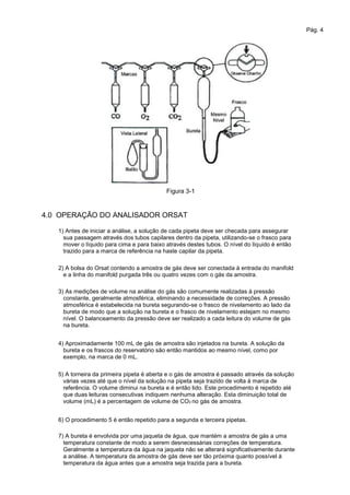 Pág. 4
Figura 3-1
4.0 OPERAÇÃO DO ANALISADOR ORSAT
1) Antes de iniciar a análise, a solução de cada pipeta deve ser checada para assegurar
sua passagem através dos tubos capilares dentro da pipeta, utilizando-se o frasco para
mover o líquido para cima e para baixo através destes tubos. O nível do líquido é então
trazido para a marca de referência na haste capilar da pipeta.
2) A bolsa do Orsat contendo a amostra de gás deve ser conectada à entrada do manifold
e a linha do manifold purgada três ou quatro vezes com o gás da amostra.
3) As medições de volume na análise do gás são comumente realizadas à pressão
constante, geralmente atmosférica, eliminando a necessidade de correções. A pressão
atmosférica é estabelecida na bureta segurando-se o frasco de nivelamento ao lado da
bureta de modo que a solução na bureta e o frasco de nivelamento estejam no mesmo
nível. O balanceamento da pressão deve ser realizado a cada leitura do volume de gás
na bureta.
4) Aproximadamente 100 mL de gás de amostra são injetados na bureta. A solução da
bureta e os frascos do reservatório são então mantidos ao mesmo nível, como por
exemplo, na marca de 0 mL.
5) A torneira da primeira pipeta é aberta e o gás de amostra é passado através da solução
várias vezes até que o nível da solução na pipeta seja trazido de volta à marca de
referência. O volume diminui na bureta e é então lido. Este procedimento é repetido até
que duas leituras consecutivas indiquem nenhuma alteração. Esta diminuição total de
volume (mL) é a percentagem de volume de CO2 no gás de amostra.
6) O procedimento 5 é então repetido para a segunda e terceira pipetas.
7) A bureta é envolvida por uma jaqueta de água, que mantém a amostra de gás a uma
temperatura constante de modo a serem desnecessárias correções de temperatura.
Geralmente a temperatura da água na jaqueta não se alterará significativamente durante
a análise. A temperatura da amostra de gás deve ser tão próxima quanto possível à
temperatura da água antes que a amostra seja trazida para a bureta.
 