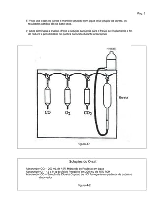 Pág. 5
8) Visto que o gás na bureta é mantido saturado com água pela solução da bureta, os
resultados obtidos são na base seca.
9) Após terminada a análise, drene a solução da bureta para o frasco de nivelamento a fim
de reduzir a possibilidade de quebra da bureta durante o transporte
Figura 4-1
Soluções do Orsat
Absorvedor CO2 – 200 mL de 45% Hidróxido de Potássio em água
Absorvedor O2 – 12 a 14 g de Ácido Pirogálico em 200 mL de 45% KOH
Absorvedor CO – Solução de Cloreto Cuproso ou HCl fumegante em pedaços de cobre no
absorvedor
Figura 4-2
 