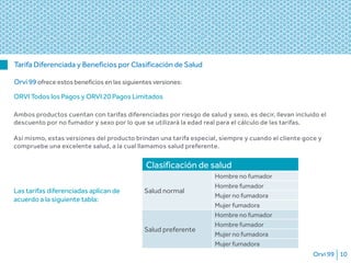 Orvi 99 10
Tarifa Diferenciada y Beneficios por Clasificación de Salud
Orvi 99 ofrece estos beneficios en las siguientes versiones:
Clasificación de salud
Salud normal
Hombre no fumador
Hombre fumador
Mujer no fumadora
Mujer fumadora
Salud preferente
Hombre no fumador
Hombre fumador
Mujer no fumadora
Mujer fumadora
ORVI Todos los Pagos y ORVI 20 Pagos Limitados
Ambos productos cuentan con tarifas diferenciadas por riesgo de salud y sexo, es decir, llevan incluido el
descuento por no fumador y sexo por lo que se utilizará la edad real para el cálculo de las tarifas.
 
Así mismo, estas versiones del producto brindan una tarifa especial, siempre y cuando el cliente goce y
compruebe una excelente salud, a la cual llamamos salud preferente.
Las tarifas diferenciadas aplican de
acuerdo a la siguiente tabla:
 