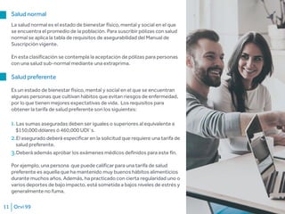 Orvi 9911
Salud normal
La salud normal es el estado de bienestar físico, mental y social en el que
se encuentra el promedio de la población. Para suscribir pólizas con salud
normal se aplica la tabla de requisitos de asegurabilidad del Manual de
Suscripción vigente.
En esta clasificación se contempla la aceptación de pólizas para personas
con una salud sub-normal mediante una extraprima.
Salud preferente
Es un estado de bienestar físico, mental y social en el que se encuentran
algunas personas que cultivan hábitos que evitan riesgos de enfermedad,
por lo que tienen mejores expectativas de vida. Los requisitos para
obtener la tarifa de salud preferente son los siguientes:
1.Las sumas aseguradas deben ser iguales o superiores al equivalente a
$150,000 dólares ó 460,000 UDI´s.
2.El asegurado deberá especificar en la solicitud que requiere una tarifa de
salud preferente.
3.Deberá además aprobar los exámenes médicos definidos para este fin.
Por ejemplo, una persona que puede calificar para una tarifa de salud
preferente es aquella que ha mantenido muy buenos hábitos alimenticios
durante muchos años. Además, ha practicado con cierta regularidad uno o
varios deportes de bajo impacto, está sometida a bajos niveles de estrés y
generalmente no fuma.
 