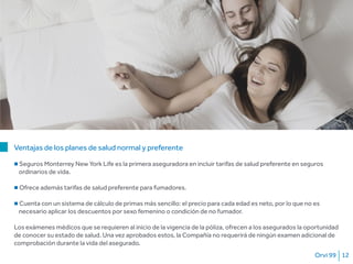 Orvi 99 12
Ventajas de los planes de salud normal y preferente
■ Seguros Monterrey New York Life es la primera aseguradora en incluir tarifas de salud preferente en seguros
ordinarios de vida.
■ Ofrece además tarifas de salud preferente para fumadores.
■ Cuenta con un sistema de cálculo de primas más sencillo: el precio para cada edad es neto, por lo que no es
necesario aplicar los descuentos por sexo femenino o condición de no fumador.
Los exámenes médicos que se requieren al inicio de la vigencia de la póliza, ofrecen a los asegurados la oportunidad
de conocer su estado de salud. Una vez aprobados estos, la Compañía no requerirá de ningún examen adicional de
comprobación durante la vida del asegurado.
 