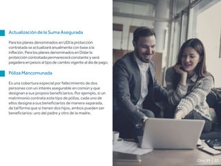 20Orvi 99
Actualización de la Suma Asegurada
ParalosplanesdenominadosenUDIlaprotección
contratadaseactualizaráanualmenteconbaseala
inflación.ParalosplanesdenominadosenDólarla
proteccióncontratadapermaneceráconstanteyserá
pagaderaenpesosaltipodecambiovigentealdíadepago.
Póliza Mancomunada
Es una cobertura especial por fallecimiento de dos
personas con un interés asegurable en común y que
designan a sus propios beneficiarios. Por ejemplo, si un
matrimonio contrata este tipo de póliza, cada uno de
ellos designa a sus beneficiarios de manera separada,
de tal forma que si tienen dos hijos, ambos pueden ser
beneficiarios: uno del padre y otro de la madre.
 