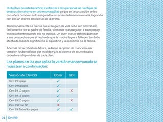 Orvi 9921
Versión de Orvi 99 Dólar UDI
Orvi 99 1 pago
Orvi 99 6 pagos
Orvi 99 10 pagos X
Orvi 99 15 pagos
Orvi 99 20 pagos X
Orvi 99 Edad 60 X
Orvi 99 Todos los pagos
El objetivo de este beneficio es ofrecer a dos personas las ventajas de
protección y ahorro en una misma póliza ya que en la cotización se les
considera como un solo asegurado con una edad mancomunada, logrando
con ello un ahorro en el costo de la prima.
Tradicionalmente se piensa que el seguro de vida debe ser contratado
únicamente por el padre de familia, sin tener que asegurar a su esposa y
especialmente cuando ella no trabaja. Un buen asesor deberá plantear
a sus prospectos que el hecho de que la madre llegue a fallecer, también
afecta de manera significativa el equilibrio y la economía de la familia.
Además de la cobertura básica, se tiene la opción de mancomunar
también los beneficios por invalidez y/o accidente de acuerdo a las
coberturas disponibles de cada plan.
Los planes en los que aplica la versión mancomunada se
muestran a continuación:
 