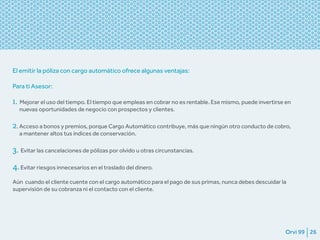 Orvi 99 26
El emitir la póliza con cargo automático ofrece algunas ventajas:
Para ti Asesor:
1. Mejorar el uso del tiempo. El tiempo que empleas en cobrar no es rentable. Ese mismo, puede invertirse en
nuevas oportunidades de negocio con prospectos y clientes.
2. Acceso a bonos y premios, porque Cargo Automático contribuye, más que ningún otro conducto de cobro,
a mantener altos tus índices de conservación.
3. Evitar las cancelaciones de pólizas por olvido u otras circunstancias.
4.Evitar riesgos innecesarios en el traslado del dinero.
Aún cuando el cliente cuente con el cargo automático para el pago de sus primas, nunca debes descuidar la
supervisión de su cobranza ni el contacto con el cliente.
 
