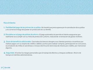 Orvi 9927
Para el Cliente:
1. Facilidad del pago de las primas de su póliza. No tendrá que preocuparse por la cancelación de su póliza
y no correría el riesgo de quedar sin protección él o su familia.
2. Disciplina en el pago de pólizas de ahorro. El pago automático le permite al cliente asegurarse que
realmente va a cumplir con su meta de protección y ahorro, reduciendo la tentación de gastar el dinero.
3. Goce de beneficios adicionales. Casi todos los bancos otorgan a sus clientes premios o incentivos por
realizar pagos con su tarjeta de crédito o débito: puntos para realizar compras, participación en concursos,
acumulación de millas en aerolíneas o incluso disminución de la tasa de interés por crédito, por mencionar
algunos.
4.Seguridad. Al evitar los riesgos personales que el manejo de efectivo y cheques conllevan. Ahorro de
tiempo en trámites administrativos.
 