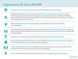 Orvi 99 28
Argumentos de Venta Orvi 99
Ofrece protección de por vida, lo cual ofrece la tranquilidad de un futuro seguro.
Es ideal para aquellas personas que desean aprovechar su etapa productiva que es cuando
tienen mayor capacidad de ahorro para pagar por un tiempo determinado su Protección Vitalicia;
garantizando así la renovación de la protección sin importar el estado de salud o si llegaran a cambiar
las condiciones de vida en un futuro.
Ofrece diversas opciones de pago para que el cliente elija la que mejor se acomode a
sus necesidades.
Proporciona mayor estabilidad para la familia ya que puede contratarse de forma mancomunada, es
decir, el/la esposo(a) y cónyuge pueden gozar de los mismos beneficios por fallecimiento e invalidez bajo
una misma póliza.
Reconocemos tu edad, género, estado de salud y hábitos con costos preferenciales.
En caso de que no pudieras continuar con el plan, también es buen instrumento de ahorro, puesto
que otorga una alta recuperación de las primas a largo plazo.
Cuida el valor del patrimonio a lo largo del tiempo, ya que al poder contratarse en Dólar o UDI, la
protección se actualizará de acuerdo al tipo de cambio vigente.
En caso de fallecimiento, tus beneficiarios recibirán la suma asegurada libre de impuestos.
 