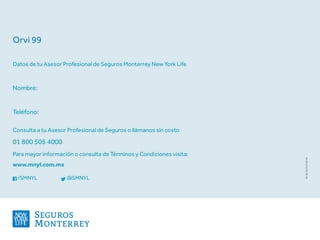 Consulta a tu Asesor Profesional de Seguros o llámanos sin costo
01 800 505 4000
Para mayor información o consulta de Términos y Condiciones visita:
www.mnyl.com.mx
/SMNYL		 @SMNYL
Datos de tu Asesor Profesional de Seguros Monterrey New York Life
Nombre:
Teléfono:
RV022014LPOV02
Orvi 99
 