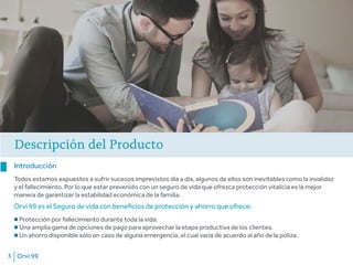 Orvi 993
Descripción del Producto
Introducción
Todos estamos expuestos a sufrir sucesos imprevistos día a día, algunos de ellos son inevitables como la invalidez
y el fallecimiento. Por lo que estar prevenido con un seguro de vida que ofrezca protección vitalicia es la mejor
manera de garantizar la estabilidad económica de la familia.
Orvi 99 es el Seguro de vida con beneficios de protección y ahorro que ofrece:
■ Protección por fallecimiento durante toda la vida.
■ Una amplia gama de opciones de pago para aprovechar la etapa productiva de los clientes.
■ Un ahorro disponible sólo en caso de alguna emergencia, el cual varía de acuerdo al año de la póliza.
 