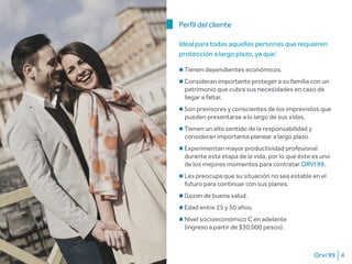 Orvi 99 4
■ Tienen dependientes económicos.
■ Consideran importante proteger a su familia con un
patrimonio que cubra sus necesidades en caso de
llegar a faltar.
■ Son previsores y conscientes de los imprevistos que
pueden presentarse a lo largo de sus vidas.
■ Tienen un alto sentido de la responsabilidad y
consideran importante planear a largo plazo.
■ Experimentan mayor productividad profesional
durante esta etapa de la vida, por lo que éste es uno
de los mejores momentos para contratar ORVI 99.
■ Les preocupa que su situación no sea estable en el
futuro para continuar con sus planes.
■ Gozan de buena salud.
■ Edad entre 25 y 50 años.
■ Nivel socioeconómico C en adelante
(ingreso a partir de $30,000 pesos).
Perfil del cliente
Ideal para todas aquellas personas que requieren
protección a largo plazo, ya que:
 