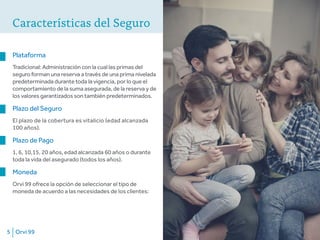 Orvi 995
Características del Seguro
Plataforma
Tradicional: Administración con la cual las primas del
seguro forman una reserva a través de una prima nivelada
predeterminada durante toda la vigencia, por lo que el
comportamiento de la suma asegurada, de la reserva y de
los valores garantizados son también predeterminados.
Plazo del Seguro
El plazo de la cobertura es vitalicio (edad alcanzada
100 años).
Plazo de Pago
1, 6, 10,15, 20 años, edad alcanzada 60 años o durante
toda la vida del asegurado (todos los años).
Moneda
Orvi 99 ofrece la opción de seleccionar el tipo de
moneda de acuerdo a las necesidades de los clientes:
 
