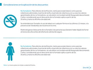 Orvi 99 8
No fumadores: Para efectos de tarificación, tanto para el plan básico como para las
coberturas adicionales, la prima de tarifa, el periodo de cobertura y en su caso los valores
garantizados de los no fumadores, se calcularán con la edad real del Asegurado descontando
2 años; considerando que el descuento de no fumador aplica a partir de los
20 años y hasta los 80 años de edad real.
Nota: Lo mismo pasa con el plan a edad de 99 años.
Consideraciones en la aplicación de los descuentos
No fumadores: Para efectos de tarificación, tanto para el plan básico como para las
coberturas adicionales, la prima de tarifa, el periodo de cobertura y en su caso los valores
garantizados de los no fumadores, se calcularán con la edad real del Asegurado descontando
2 años; considerando que el descuento de no fumador aplica a partir de los
20 años y hasta los 80 años de edad real.
Se entenderá por fumador el uso de tabaco en cualquier forma en los últimos 12 meses, o la
presencia de metabolitos de nicotina en la orina.
Podráotorgarseeldescuentodenofumadoralaspersonasquedeclarenhaberdejadodefumar
almenosdosañosantesdelafechadesolicituddeseguro.
 