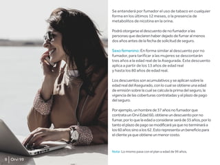 Se entenderá por fumador el uso de tabaco en cualquier
forma en los últimos 12 meses, o la presencia de
metabolitos de nicotina en la orina.
Podráotorgarseeldescuentodenofumadoralas
personasquedeclarenhaberdejadodefumaralmenos
dosañosantesdelafechadesolicituddeseguro.
Sexo femenino: En forma similar al descuento por no
fumador, para tarificar a las mujeres se descontarán
tres años a la edad real de la Asegurada. Este descuento
aplica a partir de los 13 años de edad real
y hasta los 80 años de edad real.
Losdescuentossonacumulativosyseaplicansobrela
edadrealdelAsegurado,conlocualseobtieneunaedad
deemisiónsobrelacualsecalculalaprimadelseguro,la
vigenciadelascoberturascontratadasyelplazodepago
delseguro.
Porejemplo,unhombrede37añosnofumadorque
contrataunOrviEdad60,obtieneundescuentoporno
fumar,porloquelaedadaconsiderarseráde35años,porlo
tantoelplazodepagosemodificaráyaquenoterminaráa
los60añossinoalos62.Estorepresentaunbeneficiopara
elclienteyaqueobtieneunmenorcosto.
Nota: Lo mismo pasa con el plan a edad de 99 años.
9 Orvi 99
 