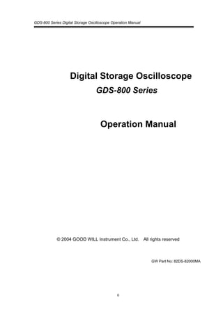 GDS-800 Series Digital Storage Oscilloscope Operation Manual
0
Digital Storage Oscilloscope
GDS-800 Series
Operation Manual
© 2004 GOOD WILL Instrument Co., Ltd. All rights reserved
GW Part No: 82DS-82000MA
 
