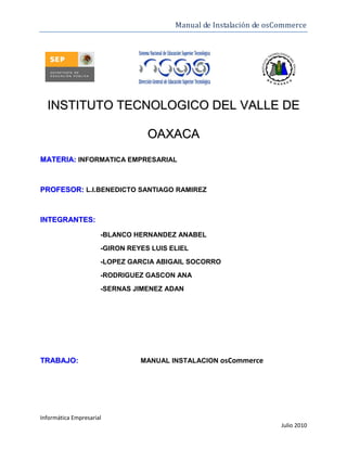 Manual de Instalación de osCommerce




  INSTITUTO TECNOLOGICO DEL VALLE DE

                                  OAXACA
MATERIA: INFORMATICA EMPRESARIAL



PROFESOR: L.I.BENEDICTO SANTIAGO RAMIREZ



INTEGRANTES:

                      -BLANCO HERNANDEZ ANABEL
                      -GIRON REYES LUIS ELIEL
                      -LOPEZ GARCIA ABIGAIL SOCORRO
                      -RODRIGUEZ GASCON ANA
                      -SERNAS JIMENEZ ADAN




TRABAJO:                        MANUAL INSTALACION osCommerce




Informática Empresarial
                                                                     Julio 2010
 