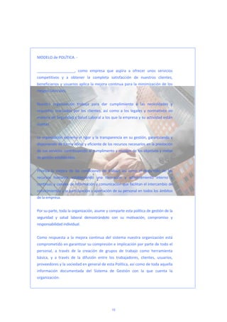  
 
MODELO de POLÍTICA. ‐  
 
__________________,  como  empresa  que  aspira  a  ofrecer  unos  servicios 
competitivos  y  a  obtener  la  completa  satisfacción  de  nuestros  clientes, 
beneficiarios y usuarios aplica la mejora continua para la minimización de los 
riesgos laborales.  
 
Nuestra  organización  trabaja  para  dar  cumplimiento  a  las  necesidades  y 
requisitos  marcados  por  los  clientes,  así  como  a  los  legales  y  normativos  en 
materia de Seguridad y Salud Laboral a los que la empresa y su actividad están 
sujetas. 
 
La organización extrema el rigor y la transparencia en su gestión, garantizando y 
disponiendo de forma eficaz y eficiente de los recursos necesarios en la prestación 
de sus servicios contribuyendo al cumplimento y revisión de los objetivos y metas  
de gestión establecidos.  
 
Prioriza  la  mejora  de  las  condiciones  de  trabajo  así  como  el  desarrollo  de  los 
recursos  humanos  estableciendo  una  formación  y  adiestramiento  interno  y 
continuo, y canales de información y comunicación que facilitan el intercambio de 
conocimientos y la participación y aportación de su personal en todos los ámbitos 
de la empresa. 
 
Por su parte, toda la organización, asume y comparte esta política de gestión de la 
seguridad  y  salud  laboral  demostrándolo  con  su  motivación,  compromiso  y 
responsabilidad individual. 
 
Como  respuesta  a  la  mejora  continua  del  sistema  nuestra  organización  está 
comprometido en garantizar su compresión e implicación por parte de todo el 
personal,  a  través  de  la  creación  de  grupos  de  trabajo  como  herramienta 
básica,  y  a  través  de  la  difusión  entre  los  trabajadores,  clientes,  usuarios, 
proveedores y la sociedad en general de esta Política, así como de toda aquella 
información  documentada  del  Sistema  de  Gestión  con  la  que  cuenta  la 
organización.  
 
 
10
 