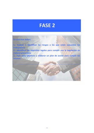  
 
FASE 2 
 
 
 
En esta fase debes: 
 
1.‐  Evaluar  e  identificar  los  riesgos  a  los  que  están  expuestos  los 
trabajadores 
2.‐  Identificar  los  requisitos  legales  para  cumplir  con  la  legislación  en 
materia preventiva 
3.‐  Fijar  unos  objetivos  y  elaborar  un  plan  de  acción  para  cumplir  los 
mismos. 
 
 
  
 
 
 
 
 
 
 
 
11
 