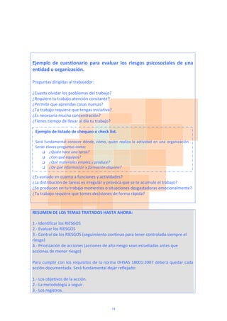  
 
 
Ejemplo  de  cuestionario  para  evaluar  los  riesgos  psicosociales  de  una 
entidad u organización. 
 
Preguntas dirigidas al trabajador: 
 
¿Cuesta olvidar los problemas del trabajo? 
¿Requiere tu trabajo atención constante? 
¿Permite que aprendas cosas nuevas? 
¿Tu trabajo requiere que tengas iniciativa? 
¿Es necesaria mucha concentración? 
¿Tienes tiempo de llevar al día tu trabajo?  
 
 
 
 
 
 
 
 
 
¿Es variado en cuanto a funciones y actividades? 
¿La distribución de tareas es irregular y provoca que se te acumule el trabajo? 
¿Se producen en tu trabajo momentos o situaciones desgastadoras emocionalmente? 
¿Tu trabajo requiere que tomes decisiones de forma rápida? 
 
 
RESUMEN DE LOS TEMAS TRATADOS HASTA AHORA: 
1.‐ Identificar los RIESGOS 
2.‐ Evaluar los RIESGOS 
3.‐ Control de los RIESGOS (seguimiento continuo para tener controlado siempre el 
riesgo) 
4.‐ Priorización de acciones (acciones de alto riesgo sean estudiadas antes que 
acciones de menor riesgo)  
 
Para cumplir con los requisitos de la norma OHSAS 18001:2007 deberá quedar cada 
acción documentada. Será fundamental dejar reflejado: 
 
1.‐ Los objetivos de la acción.   
2.‐ La metodología a seguir. 
3.‐ Los registros.  
Ejemplo de listado de chequeo o check list.  
Será fundamental conocer dónde, cómo, quien realiza la actividad en una organización. 
Serán claves preguntas como:  
 ¿Quién hace una tarea?    
 ¿Con qué equipos? 
 ¿Qué materiales emplea y produce? 
 ¿De qué información y formación dispone? 
14
 