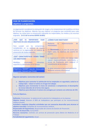  
FASE DE PLANIFICACIÓN 
objetivos y programas.‐  
 
La organización considerará la evaluación de riesgos y los compromisos de la política a la hora 
de formular los objetivos. Además hay que elaborar un programa que contendrá para cada 
objetivo, las metas para su consecución indicando los responsables, los medios y los recursos 
asignados.  (4.3.3 de la norma OHSAS 18.001) 
 
 
 
 
 
 
 
 
 
 
 
 
 
 
 
Algunos ejemplos: (concretos del sector) 
 
 Objetivos para aumentar la satisfacción de los empleados en seguridad y salud en el 
trabajo (Ejm.‐ reducir el estrés en el lugar de trabajo) 
 Objetivos para incrementar la toma de conciencia o competencias al desempeñar 
las tareas laborales de la forma más segura. 
 Objetivos para disminuir el número de contagios por contacto con enfermes de VIH. 
 
Ficha de Objetivos.‐ 
 
Definición: Promocionar  la vigilancia de la salud de los trabajadores en la empresa. 
Objetivo  (meta):  Alcanzar  el  80%  de  trabajadores  que  participen  en  los  reconocimientos 
médicos anuales. 
Actividad a Implantar (Aquellas actividades que son necesarias desarrollar para alcanzar el 
objetivo marcado): Campañas de reconocimientos médicos. 
Responsable del Seguimiento: Responsable del sistema de Gestión de Prevención. 
Fecha fin de desarrollo: 31/12/2010 
Recursos  necesarios:  Contrato  con  servicio  de  prevención  ajeno  (Rama  de  Medicina  en  el 
Trabajo) 
Periodicidad del seguimiento: Anual.
¿POR  QUÉ  ES  IMPORTANTE  FIJAR 
OBJETIVOS EN UNA ORGANIZACIÓN? 
 
Para  cumplir  con  los  compromisos 
(establecidos  en  su  política)  de  mejora 
continúa  en  la  organización  en  materia  de 
prevención de riesgos laborales.    
¿CÓMO FIJAR OBJETIVOS? 
Mediante  la  implementación  de 
PROGRAMAS. 
 
Un PROGRAMA es un plan de acción para 
lograr  todos  los  objetivos  del  sistema  de 
gestión.  
 
La  organización  o  centro  de  trabajo  debe 
asignar  responsabilidades,  autoridades,  y 
fechas  de  finalización  para  asegurar  el 
cumplimiento de los mismos.  
 
Se debe comunicar al personal pertinente  
Mediante sesiones informativas.  
¿QUÉ  CARACTERÍSTICAS  DEBEN  TENER 
LOS OBJETIVOS? 
Medibles,  alcanzables,  relevantes, 
específicos y delimitados en el tiempo. 
 
Objetivos SMART (Specific, Measurable, 
Archievable, Relevant and Timely) 
17
 
