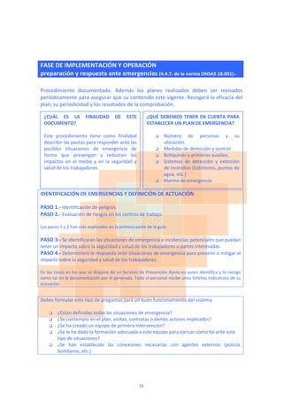  
FASE DE IMPLEMENTACIÓN Y OPERACIÓN
preparación y respuesta ante emergencias (4.4.7. de la norma OHSAS 18.001).‐
 
Procedimiento  documentado.  Además  los  planes  realizados  deben  ser  revisados 
periódicamente para asegurar que su contenido este vigente. Recogerá la eficacia del 
plan, su periodicidad y los resultados de la comprobación. 
 
 
 
 
 
 
 
 
 
IDENTIFICACIÓN DE EMERGENCIAS Y DEFINICIÓN DE ACTUACIÓN 
 
PASO 1.‐ Identificación de peligros. 
PASO 2.‐ Evaluación de riesgos en los centros de trabajo. 
 
Los pasos 1 y 2 han sido explicados en la primera parte de la guía.  
 
PASO 3∙‐ Se identificaran las situaciones de emergencia e incidencias potenciales que puedan 
tener un impacto sobre la seguridad y salud de los trabajadores o partes interesadas.  
PASO 4.‐ Determinará la respuesta ante situaciones de emergencia para prevenir o mitigar el 
impacto sobre la seguridad y salud de los trabajadores. 
 
En los casos en los que se dispone de un Servicio de Prevención Ajeno es quien identifica y lo recoge 
como tal en la documentación por él generada. Todo el personal recibe unos folletos indicativos de su 
actuación. 
 
Debes formular este tipo de preguntas para un buen funcionamiento del sistema 
 
 ¿Están definidas todas las situaciones de emergencia? 
 ¿Se contempla en el plan, visitas, contratas o demás actores implicados? 
 ¿Se ha creado un equipo de primera intervención? 
 ¿Se le ha dado la formación adecuada a este equipo para ejercer como tal ante este 
tipo de situaciones? 
 ¿Se  han  establecido  las  conexiones  necesarias  con  agentes  externos  (policía, 
bomberos, etc.) 
 
¿CUÁL  ES  LA  FINALIDAD  DE  ESTE 
DOCUMENTO? 
 
Este  procedimiento  tiene  como  finalidad 
describir las pautas para responder ante las 
posibles  situaciones  de  emergencia  de 
forma  que  prevengan  y  reduzcan  los 
impactos  en  el  medio  y  en  la  seguridad  y 
salud de los trabajadores. 
 
 
¿QUÉ DEBEMOS TENER EN CUENTA PARA 
ESTABLECER UN PLAN DE EMERGENCIA? 
 
 Número  de  personas  y  su 
ubicación. 
 Medidas de detección y control. 
 Botiquines y primeros auxilios. 
 Sistemas  de  detección  y  extinción 
de incendios (Extintores, puntos de 
agua, etc.) 
 Alarma de emergencia 
24
 