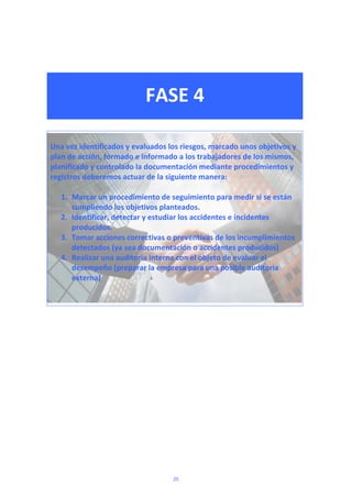  
 
FASE 4 
 
 
 
Una vez identificados y evaluados los riesgos, marcado unos objetivos y 
plan de acción, formado e informado a los trabajadores de los mismos, 
planificado y controlado la documentación mediante procedimientos y 
registros deberemos actuar de la siguiente manera: 
 
1. Marcar un procedimiento de seguimiento para medir si se están 
cumpliendo los objetivos planteados. 
2. Identificar, detectar y estudiar los accidentes e incidentes 
producidos. 
3. Tomar acciones correctivas o preventivas de los incumplimientos 
detectados (ya sea documentación o accidentes producidos) 
4. Realizar una auditoria interna con el objeto de evaluar el 
desempeño (preparar la empresa para una posible auditoria 
externa) 
 
 
 
 
 
25
 
