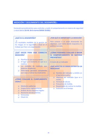   
MEDICIÓN Y SEGUIMIENTO DEL DESEMPEÑO.‐
 
Contendrá procedimientos para controlar y medir el comportamiento en materia de seguridad 
y salud laboral (4.4.8. de la norma OHSAS 18.001) 
 
 
 

¿QUÉ ES EL DESEMPEÑO? 
 
Los  resultados  medibles  de  la  gestión  de 
los  riesgos  en  la  seguridad  y  salud  en  el 
trabajo que hace una organización. 
¿POR QUÉ ES IMPORTANTE LA MEDICIÓN? 
Para  conocer  si  se  están  alcanzando  los 
objetivos, y por tanto dando respuesta a la 
política marcada. 
¿QUÉ  HACER  PARA  UNA  CORRECTA 
MEDICIÓN? 
 
 Planificar lo que se va a medir. 
 El lugar y el momento en que va a 
medirse. 
 Los  métodos  de  medición  que 
deberían emplearse. 
 Seleccionar  personal  competente 
que vaya a realizar las mediciones. 
¿CÓMO  EVALUAR  EL  CUMPLIMIENTO 
LEGAL? 
 
 Mediante auditorias 
 Inspecciones reglamentarias 
 Análisis de los requisitos legales 
 Revisiones de documentos.  
 Entrevistas 
 Check list 
 
¿CÓMO PODEMOS EVALUAR O MEDIR 
EL  COMPORTAMIENTO  EN  MATERIA 
PREVENTIVA? 
 
A través de un indicador 
 
¿QUÉ ASPECTOS SE DEBEN DEFINIR EN UN 
INDICADOR? 
 
 Nombre del indicador y ámbito en 
el que se encuadra. 
 Objetivos  del  indicador  (que  va  a 
medir) 
 Fórmula de cálculo. 
 Frecuencia de medida.  
 Responsable de realizar la medida. 
 Evolución en el tiempo. 
 
 
 
26
 