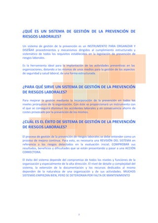 ¿QUÉ  ES  UN  SISTEMA  DE  GESTIÓN  DE  LA  PREVENCIÓN  DE 
RIESGOS LABORALES? 
 
Un  sistema  de  gestión  de  la  prevención  es  un  INSTRUMENTO  PARA  ORGANIZAR  Y 
DISEÑAR  procedimientos  y  mecanismos  dirigidos  al  cumplimiento  estructurado  y 
sistemático  de  todos  los  requisitos  establecidos  en  la  legislación  de  prevención  de 
riesgos laborales. 
 
Es  la  herramienta  ideal  para  la  implantación  de  las  actividades  preventivas  en  las 
organizaciones, dotando a las mismas de unos medios para la gestión de los aspectos 
de seguridad y salud laboral, de una forma estructurada.  
 
 
¿PARA QUÉ SIRVE UN SISTEMA DE GESTIÓN DE LA PREVENCIÓN 
DE RIESGOS LABORALES? 
 
Para  mejorar  la  gestión  mediante  la  incorporación  de  la  prevención  en  todos  los 
niveles jerárquicos de la organización. Con éste se proporcionará un instrumento con 
el que se conseguirá disminuir los accidentes laborales y en consecuencia ahorre de 
costes provocado por la prevención de los mismos.  
 
¿CUÁL ES EL ÉXITO DE SISTEMA DE GESTIÓN DE LA PREVENCIÓN 
DE RIESGOS LABORALES? 
 
El proceso de gestión de la prevención de riesgos laborales se debe entender como un 
proceso de mejora continua. Para esto, es necesaria una REVISIÓN DEL SISTEMA en 
referencia  a  los  riesgos  detectados  en  la  evaluación  inicial;  COMPROBAR  sus 
resultados, beneficios y dificultades que se están presentando y pasar a una ACCIÓN 
CORRECTORA. 
 
El éxito del sistema depende del compromiso de todos los niveles y funciones de la 
organización y especialmente de la alta dirección. El nivel de detalle y complejidad del 
sistema,  la  extensión  de  la  documentación  y  los  recursos  dedicados  al  mismo 
dependen  de  la  naturaleza  de  una  organización  y  de  sus  actividades.  MUCHOS 
SISTEMAS EMPIEZAN BIEN, PERO SE DETERIORAN POR FALTA DE MANTENIMIENTO 
 
 
 
 
3
 