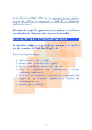La  certificación  OHSAS  18001  es  una  herramienta  que  permite 
evaluar  la  política  de  seguridad  y  salud  de  las  empresas 
(voluntariamente) 
 
Herramienta de gestión, generadora y transmisora de confianza 
ante empleados, clientes y resto de partes interesadas.  
 
La OHSAS CERTIFICA EL SISTEMA DE GESTIÓN DE PRL 
 
Es aplicable a todas las organizaciones sin importar el tamaño 
para la promover BUENAS PRÁCTICAS EN PRL 
 
Resumen de pasos a seguir: 
 
1. Definición de la política de SST 
2. Identificación de los requisitos legales 
3. Gestión de la documentación y los registros 
4. Trato  de  incidentes,  no  conformidades,  acciones 
correctivas y preventivas 
5. Realización  de  auditorias  (Comprobar  si  la  evaluación  de 
riesgos  se  ha  realizado  correctamente,  análisis  de 
procedimientos, etc.) 
6. Revisión por la Dirección 
 
35
 