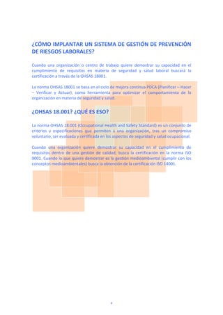 ¿CÓMO IMPLANTAR UN SISTEMA DE GESTIÓN DE PREVENCIÓN 
DE RIESGOS LABORALES? 
 
Cuando  una  organización  o  centro  de  trabajo  quiere  demostrar  su  capacidad  en  el 
cumplimiento  de  requisitos  en  materia  de  seguridad  y  salud  laboral  buscará  la 
certificación a través de la OHSAS 18001.  
 
La norma OHSAS 18001 se basa en el ciclo de mejora continua PDCA (Planificar – Hacer 
–  Verificar  y  Actuar),  como  herramienta  para  optimizar  el  comportamiento  de  la 
organización en materia de seguridad y salud. 
 
¿OHSAS 18.001? ¿QUÉ ES ESO? 
 
La norma OHSAS 18.001 (Occupational Health and Safety Standard) es un conjunto de 
criterios  y  especificaciones  que  permiten  a  una  organización,  tras  un  compromiso 
voluntario, ser evaluada y certificada en los aspectos de seguridad y salud ocupacional.  
 
Cuando  una  organización  quiere  demostrar  su  capacidad  en  el  cumplimiento  de 
requisitos  dentro  de  una  gestión  de  calidad,  busca  la  certificación  en  la  norma  ISO 
9001. Cuando lo que quiere demostrar es la gestión medioambiental (cumplir con los 
conceptos medioambientales) busca la obtención de la certificación ISO 14001.  
4
 
