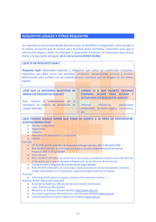  
REQUISITOS LEGALES Y OTROS REQUISITOS
 
Se redactará un documento donde describa como se identificará la legislación, como acceder a 
la misma, la manera que se actuará para actualizar dicha normativa, sistemática para que la 
información llegue a todos los afectados e igualmente establecer un mecanismo para actuar 
frente a la legislación derogada. (4.3.2 de la norma OHSAS 18.001) 
 
¿QUÉ ES UN REQUISITO LEGAL? 
 
Requisito  legal:  Necesidad  implícita  u  obligatoria  que  indica  las  condiciones  necesarias 
específicas  que  debe  reunir  una  actividad,  instalación,  equipamiento,  proceso  o  servicio 
determinado  para  cumplir  con  las  especificaciones  concretos  que  se  recogen  en  los  textos 
legales. 
 
 
 
 
 
 
 
 
¿QUÉ  FIGURAS  LEGALES  HABRÁ  QUE  TENER  EN  CUENTA  A  LA  HORA  DE  DOCUMENTAR 
NUESTRA NORMATIVA? 
 Decretos y Directivas. 
 Reglamentos 
 Estatutos 
 Requisitos con proveedores y contratistas 
 Clientes 
Ejemplo: 
 LEY 31/1995, de 8 de noviembre, de Prevención de Riesgos Laborales. BOE nº 269 10/11/1995 
 REAL DECRETO 39/1997, de 17 de enero, por el que se aprueba el Reglamento de los Servicios de 
Prevención. BOE nº 27 31/01/1997 
 Afectada por: 
 REAL DECRETO 337/2010, de 19 de marzo, por el que se modifican el Real Decreto 39/1997, de 
17 de enero, por el que se aprueba el Reglamento de los Servicios de Prevención 
 Guía técnica para la integración de la prevención de riesgos laborales 
 REAL DECRETO 664/1997, de 12 de mayo, sobre la protección de los trabajadores contra los 
riesgos relacionados con la exposición a agentes biológicos durante el trabajo. 
(Fuentes):  
 Internacional (directivas europeas, tratados internacionales, normas...) 
Nacional  Boletín Oficial del Estado BOE 
 Autonómica: Boletines Oficiales de las Comunidades Autónomas 
 Local: Ordenanzas Municipales 
 Ministerio de Trabajo y Asuntos Sociales http://www.mtin.es/ 
 Asociación Española de Normalización y Certificación (AENOR) www.aenor.es 
 Instituto Nacional de salud e higiene en el trabajo www.insht.es 
 
¿POR  QUÉ  ES  NECESARIO  MANTENER  EN 
ORDEN LOS REQUISITOS LEGALES? 
 
Para  facilitar  el  cumplimiento  de  la 
normativa  en  materia  de  prevención  de 
riesgos laborales.  
 
¿DÓNDE  O  A  QUÉ  FUENTES  EXTERNAS 
PODEMOS  ACUDIR  PARA  BUSCAR  Y 
ACTUALIZAR LOS REQUISITOS LEGALES? 
 
Internet,  bibliotecas,  asociaciones 
comerciales,  servicios  legales,  consultores, 
etc. 
16
 