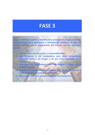  
 
FASE 3 
 
 
 
Una vez definida la política, identificado y evaluado los riesgos, marcado 
unos  objetivos  para  eliminarlos  o  minimizarlos  mediante  un  plan  de 
acción,  continúa  con  la  implantación  del  sistema  con  los  siguientes 
puntos: 
 
1. Definir y concretar funciones y responsabilidades. 
2. Dar  formación  a  los  trabajadores  para  darle  competencia 
necesaria  frente  a  los  riesgos  a  los  que  están  expuestos  en  el 
trabajo. 
3. Informar  a  los  trabajadores  sobre  los  peligros  y  riesgos  de  su 
entorno laboral.  
4. Preparar  la  documentación  necesaria  para  llevar  un  control  y 
orden necesario para llegar a un buen fin. 
5. Estar preparado ante cualquier situación de emergencia. 
 
 
18
 