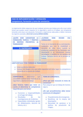  
FASE DE IMPLEMENTACIÓN Y OPERACIÓN
competencia, formación y toma de conciencia.‐ 
 
 
La organización debe asegurarse de que cualquier persona que trabaje para ella y que realice 
tareas  que  puedan  causar  impactos  en  la  seguridad  y  salud  en  el  trabajo,  sea  competente 
tomando como base una educación, formación o experiencias adecuadas, y deben mantener 
los registros asociados. (4.4.2 de la norma OHSAS 18.001) 
 
 
 
 
 
 
 
 
 
 
 
 
 
¿QUÉ VENTAJAS TIENE FORMAR AL TRABAJADOR? 
 
 Evitar accidentes laborales.  
 Conocer los riesgos a los que están expuestos así como lograr la competencia 
requerida en su puesto de trabajo. 
 
 
 
 
 
 
 
 
 
 
 
 
 
 
 
 
 
¿QUIÉN  DEBE  GARANTIZAR  LA 
FORMACIÓN  TEÓRICA  Y  PRÁCTICA 
EN  MATERIA  PREVENTIVA  AL 
TRABAJADOR? 
 
EL EMPRESARIO 
¿CUÁNDO  DEBE  RECIBIR  ESA 
FORMACIÓN? 
 
Tanto en el momento de su contratación, 
cualquiera  que  sea  la  modalidad  o 
duración  de  ésta,  como  cuando  se 
produzcan  cambios  en  las  funciones  que 
desempeñe  o  se  introduzcan  nuevas 
tecnologías  o  cambios  en  los  equipos  de 
trabajo. Siempre dentro de la jornada de 
trabajo. 
COMPETENCIA.‐  determinar  qué 
actividades podrían tener impacto en la 
seguridad y salud en el trabajo 
 
¿Qué  factores  habrá  que  tener  en 
cuenta  al  determinar  la  competencia 
requerida para una tarea? 
 
 Funciones  y  responsabilidades 
en el lugar de trabajo. 
 Resultados  de  las 
investigaciones de incidentes. 
 Capacidades individuales (grado 
de  alfabetización,  dominio  de 
idioma, etc.). 
TOMA DE CONCIENCIA.‐  
 
¿Para  qué  será  necesaria  la  toma  de 
conciencia? 
Para asegurar que se trabaja de manera 
segura. 
 
¿De  qué  procedimientos  debe  tomar 
conciencia el trabajador? 
 
 Procedimientos de emergencia. 
 Beneficios  de  la  mejora  del 
desempeño. 
 Necesidad  de  ajustarse  a  la 
política  de  prevención  de 
riesgos. 
20
 