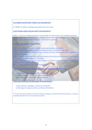  
 
¿SE DEBEN INVESTIGAR TODOS LOS INCIDENTES? 
 
SI, TODOS. Se deben investigar para determinar las causas  
 
¿QUÉ PASOS DEBO SEGUIR ANTE UN INCIDENTE? 
 
PASO 1.‐ Tomar las medidas oportunas a fin de paliar las consecuencias de cualquiera incidente.  
PASO 2.‐ Determinar si se trata de un accidente, cuasiaccidente o emergencia.  
PASO 3.‐ Informar del suceso a través de un informe de incidencia.   
 
¿Y ANTE UNA ACCIÓN PREVENTIVA? 
 
PASO 1.‐ Identificar las no conformidades potenciales (posibles accidentes)  
PASO 2.‐ Identificar el requisito que se incumpliría de ocurrir el suceso no deseable. 
PASO 3.‐ Determinan las posibles causas o motivos de tales sucesos potenciales, haciendo un 
análisis de los mismas. 
PASO 4.‐ Evaluar la necesidad de actuar para prevenir la ocurrencia de los sucesos consultando a 
los Responsables relacionados con la cuestión. 
PASO 5.‐ Acciones necesarias para que no llegue a ocurrir el suceso no deseable (fruto de las 
conclusiones tomadas en el paso 4).  
PASO 6.‐  Informar a través de un informe de incidencia.   
 
¿QUÉ CARACTERÍSTICAS DEBEN CUMPLIR LAS ACCIONES CORRECTIVAS? 
 
 Deben ser capaces de eliminar la incidencia ocurrida. 
 Deben se aptas de evitar que vuelva a suceder. 
 Informar a través de un informe de incidencia. 
 
¿POR QUÉ REALIZAR UN INFORME DE INCIDENCIAS? 
 
 Para informar, investigar y analizar los incidentes.  
 Para lograr la mejora continua y eficacia del Sistema. 
 
 
** En los Centros de trabajo en los que se tenga contratado un Servicio de Prevención Ajeno, se utiliza el 
procedimiento descrito en el manual de ese servicio 
 
 
 
29
 