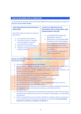  
 FASE DE REVISIÓN POR LA DIRECCIÓN
La alta dirección revisará el funcionamiento global del sistema y evaluará su eficiencia. 
(4.6 de la norma OHSAS 18.001) 
 
 
 
 
 
 
 
 
 
 
 
 
 
 
 
 
 
Ejemplo de CHECK LIST dirigido a los RESPONSABLES DEL SISTEMA válido para una auditoria 
interna de la entidad.  
 
 ¿Se realiza la planificación general del sistema?  
 ¿Está  definida  la  política  de  gestión  e  incluye  un  compromiso  de  cumplir  con  la 
legislación y reglamentación además del compromiso de mejora continua? 
 ¿Se  han  establecido  y  definido  objetivos  de  gestión?  ¿Están  documentados,  son 
medibles y tienen indicadores? 
 ¿Se han establecido metas para alcanzar los objetivos?  
 ¿Se realiza la identificación y valoración de los aspectos de seguridad? 
 ¿Existe un registro de los aspectos de seguridad? 
 ¿Se tiene registro de la formación y la experiencia del personal? 
 ¿Se tiene un plan de formación continua?  
 ¿Se dispones de un procedimiento que regule la comunicación interna entre los 
diversos niveles y funciones de la organización?  
 ¿Se dispone de un procedimiento para identificar los posibles incidentes y situaciones 
de emergencia? ¿Conoce el personal la existencia y contenido de dichos 
procedimientos? 
 ¿Se dispone de procedimiento documentado para controlar y medir de forma regular 
las operaciones o programas que afectan a los aspectos ambientales y a la seguridad y 
salud laboral? 
 ¿Existe un procedimiento para controlar, identificar, investigar y darle un tratamiento 
a los incumplimientos de requisitos especificados en el sistema (no conformidades, 
productos no conformes, incidencias, accidentes,)? 
 
¿QUÉ DOCUMENTOS DEBE REVISAR LA 
DIRECCIÓN? 
 
No podemos dejar de revisar los siguientes 
documentos: 
 
 Los resultados de la auditoria. 
 Los efectos positivos o negativos 
de la participación y consulta. 
 Comunicaciones y quejas. 
 Nivel de consecución de objetivos. 
 Acciones correctivas, preventivas y 
posibles incidentes. 
¿CUÁL ES EL OBJETIVO DE LAS 
REVISIONES POR LA DIRECCIÓN? ¿QUÉ 
CONSEGUIMOS CON ESO? 
 
 La idoneidad del sistema ¿Es 
apropiado el sistema? 
 Adecuación ¿Se está adecuando 
el sistema al centro de trabajo o 
por el contrario va paralelo a la 
política de la empresa? ¿Está 
integrado el sistema en el centro 
de trabajo? 
 Eficacia ¿Se han conseguido los 
objetivos marcados? 
33
 