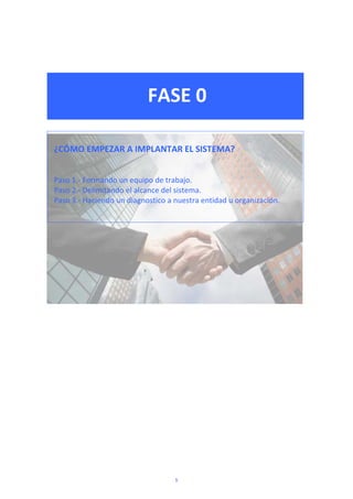  
 
FASE 0 
 
 
 
¿CÓMO EMPEZAR A IMPLANTAR EL SISTEMA? 
 
 
Paso 1.‐ Formando un equipo de trabajo. 
Paso 2.‐ Delimitando el alcance del sistema. 
Paso 3.‐ Haciendo un diagnostico a nuestra entidad u organización. 
 
 
 
 
 
 
 
 
 
 
 
 
 
 
 
 
 
 
5
 