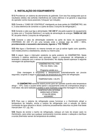 5. INSTALAÇÃO DO EQUIPAMENTO

5.1) Providencie um sistema de aterramento do gabinete. Com isso fica assegurado que os
resultados obtidos não sofrerão interferência de ruídos elétricos e se garante a segurança
do operador contra riscos possíveis (“choques” por indução).

5.2) Conecte o “CABO DE CONTROLE” interligando as duas partes do OSMÔMETRO, isto
é, a caixa eletrônica de comando e a parte de baixo (“conjunto de refrigeração”).

5.3) Conecte o cabo que liga a alimentação (“AC 220 V”) da parte superior do equipamento
(a caixa com o “Controle Eletrônico”) na saída de alimentação de energia (“SAÍDA AC 220
V”) da parte inferior (“conjunto de refrigeração”).

5.4) Conecte o cabo de alimentação existente na parte de baixo do equipamento
(“ENTRADA AC 220 V”) em uma tomada onde a energia seja de 220V / 60Hz,
providenciando o necessário aterramento, ligando o “FIO TERRA”.

5.5) Não ligue o Osmômetro na mesma tomada em que já estiver ligado outro aparelho,
nem instale próximo a destiladores, estufas ou mesmo pias.

5.6) A seguir, ligue o interruptor existente na parte posterior do OSMÔMETRO. Neste
momento o sistema eletrônico será acionado, ligado o compressor de refrigeração e
levantado o cabeçote com o sensor do Osmômetro. No display deverá aparecer a seguinte
mensagem de apresentação:
                               OSMÔMETRO PZL-1000
                                 PZL Ind. Eletro. Ltda.

                                   Programa versão xx.x
      Esta mensagem é temporária e desaparecerá automaticamente em poucos
segundos, surgindo a seguir a informação da temperatura do banho de refrigeração:

                                 TEMPERATURA = 05.0ºC

        O OSMÔMETRO somente estará pronto para ser operado quando esta temperatura
atingir – 15ºC. Caso o usuário tente operar o equipamento antes de a temperatura atingir o
nível ideal, não será realizada a análise e será mostrada a seguinte mensagem no display:
                                  TEMPERATURA INTERNA
                                     AINDA NAO ATINGIU
                                        O VALOR IDEAL
                                          AGUARDE...

5.7) Para que o sistema de refrigeração possa funcionar e o Osmômetro atingir a
temperatura de trabalho, encha a caneca de refrigeração com a solução do banho
(composta de água glicerina e álcool, conforme procedimentos descritos na parte final deste
manual (item 15.1, pg. 34).

5.8) Depois de encher o banho de refrigeração, coloque um tubo de ensaio vazio no
Osmômetro, para evitar que qualquer acionamento incorreto abaixe o cabeçote e danifique
a sonda (thermistor sensor de temperatura de análise).




                                                             11 Instalação do Equipamento
 