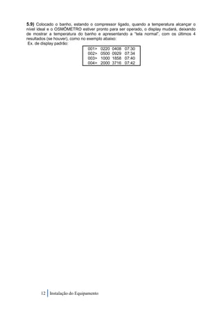 5.9) Colocado o banho, estando o compressor ligado, quando a temperatura alcançar o
nível ideal e o OSMÔMETRO estiver pronto para ser operado, o display mudará, deixando
de mostrar a temperatura do banho e apresentando a “tela normal”, com os últimos 4
resultados (se houver), como no exemplo abaixo:
 Ex. de display padrão:
                                 001> 0220 0408 07:30
                                 002> 0500 0929 07:34
                                 003> 1000 1858 07:40
                                 004> 2000 3716 07:42




       12 Instalação do Equipamento
 