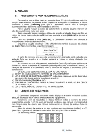 6. ANÁLISE

   6.1.    PROCEDIMENTO PARA REALIZAR UMA ANÁLISE

        Para realizar uma análise, basta ao operador dosar 2,5 ml (dois mililitros e meio) da
solução a ser analisada, no tubo de ensaio próprio que acompanha o Osmômetro, e depois
pressionar o botão [ANÁLISE] para que o Osmômetro realize toda a operação
automaticamente e determine a osmolalidade da amostra.
        Para o usuário realizar a análise de osmolalidade, a amostra deverá estar em um
tubo de ensaio limpo e muito bem seco.
        Caso o operador deseje registrar o código da amostra analisada, deverá ser lido um
código de barras desta solução ANTES de ser apertada a tecla [ANÁLISE] e iniciada a
análise.
        Uma vez apertada a tecla [ANÁLISE], o Osmômetro abaixará seu cabeçote e
realizará toda a análise automaticamente.
        Enquanto a solução não atingir – 3ºC, o Osmômetro manterá a agitação da amostra
e o display ficará mostrando a seguinte mensagem:
                                     **********************
                                     ** ANALISANDO **
                                     **********************
                                          AGUARDE
        A partir do momento em que esta temperatura for alcançada, será efetuada uma
agitação forte na amostra e o display passará a indicar a leitura efetuada (em
osmolalidade).
        No momento em que a temperatura se estabilizar (se configurado para o sistema de
plateau) ou passar o tempo de 40 segundos (se configurado para o sistema de “tempo”), o
cabeçote se levantará e o Osmômetro fixará o resultado no display, já informando qual a
osmolalidade.
        Em suma, para fazer uma análise, BASTA AO OPERADOR:
(a) DOSAR 2,5 mls DA AMOSTRA NO TUBO DE ENSAIO PRÓPRIO,
(b) LER O CÓDIGO DE BARRAS DA AMOSTRA (esta etapa é opcional, sendo dispensável
    para quem não deseja registrar o código da amostra);
(c) PRESSIONAR O BOTÃO [ANÁLISE];
(d) ESPERAR O OSMÔMETRO FAZER AUTOMATICAMENTE A ANÁLISE, EM CERCA
    DE 2,5 MINUTOS, e
(e) LER O RESULTADO NO DISPLAY, OU NA IMPRESSORA.

   6.2.    LEITURA DOS RESULTADOS

        O Osmômetro sempre fica indicando, no seu display, os 4 últimos resultados obtidos,
isto é, os resultados das 4 últimas análises feitas no equipamento.
        Juntamente com os resultados, o display também indica o número de ordem
seqüencial da amostra (1, 2, 3 e assim por diante), sendo que este número é reinicializado à
zero hora de cada dia. Assim, este número indica sempre o número de análises feitas no
mesmo dia.
        Além do número da análise e do seu resultado em osmolalidade (mOsm) e mºC
(ponto de congelamento), também é mostrada a hora em que foi feita a análise.
        Ex. de display padrão:
                                   001> 0220 0408 07:30
                                   002> 0500 0929 07:34
                                   003> 1000 1858 07:40
                                   004> 2000 3716 07:42



                                                             13 Análise
 