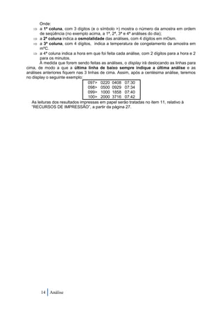 Onde:
     a 1ª coluna, com 3 dígitos (e o símbolo >) mostra o número da amostra em ordem
        de seqüência (no exemplo acima, a 1ª, 2ª, 3ª e 4ª análises do dia);
     a 2ª coluna indica a osmolalidade das análises, com 4 dígitos em mOsm.
     a 3ª coluna, com 4 dígitos, indica a temperatura de congelamento da amostra em
        mºC.
     a 4ª coluna indica a hora em que foi feita cada análise, com 2 dígitos para a hora e 2
        para os minutos.
       À medida que forem sendo feitas as análises, o display irá deslocando as linhas para
cima, de modo a que a última linha de baixo sempre indique a última análise e as
análises anteriores fiquem nas 3 linhas de cima. Assim, após a centésima análise, teremos
no display o seguinte exemplo:
                                  097> 0220 0408 07:30
                                  098> 0500 0929 07:34
                                  099> 1000 1858 07:40
                                  100> 2000 3716 07:42
   As leituras dos resultados impressas em papel serão tratadas no item 11, relativo à
   “RECURSOS DE IMPRESSÃO”, a partir da página 27.




       14 Análise
 
